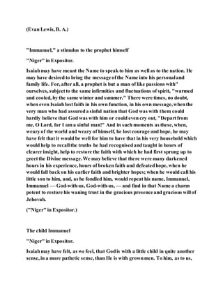 (Evan Lewis, B. A.)
"Immanuel," a stimulus to the prophet himself
"Niger" in Expositor.
Isaiahmay have meant the Name to speak to him as wellas to the nation. He
may have desired to bring the messageofthe Name into his personaland
family life. For, after all, a prophet is but a man of like passions with"
ourselves, subjectto the same infirmities and fluctuations of spirit, "warmed
and cooled, by the same winter and summer." There were times, no doubt,
when even Isaiah lostfaith in his own function, in his own message,whenthe
very man who had assureda sinful nation that God was with them could
hardly believe that God was with him or could even cry out, "Departfrom
me, O Lord, for I am a sinful man!" And in such moments as these, when,
wearyof the world and weary of himself, he lostcourage and hope, he may
have felt that it would be well for him to have that in his very household which
would help to recallthe truths he had recognisedandtaught in hours of
clearerinsight, help to restore the faith with which he had first sprung up to
greetthe Divine message.We may believe that there were many darkened
hours in his experience, hours of broken faith and defeatedhope, when he
would fall back on his earlier faith and brighter hopes; when he would call his
little son to him, and, as he fondled him, would repeat his name, Immanuel,
Immanuel — God-with-us, God-with-us, — and find in that Name a charm
potent to restore his waning trust in the gracious presenceand gracious willof
Jehovah.
("Niger" in Expositor.)
The child Immanuel
"Niger" in Expositor.
Isaiahmay have felt, as we feel, that Godis with a little child in quite another
sense, in a more pathetic sense, than He is with grownmen. To him, as to us,
 
