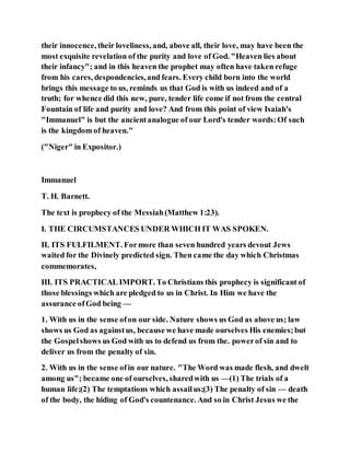 their innocence, their loveliness, and, above all, their love, may have been the
most exquisite revelation of the purity and love of God. "Heaven lies about
their infancy"; and in this heaven the prophet may often have taken refuge
from his cares, despondencies,and fears. Every child born into the world
brings this message to us, reminds us that God is with us indeed and of a
truth; for whence did this new, pure, tender life come if not from the central
Fountain of life and purity and love? And from this point of view Isaiah's
"Immanuel" is but the ancientanalogue of our Lord's tender words:Of such
is the kingdom of heaven."
("Niger" in Expositor.)
Immanuel
T. H. Barnett.
The text is prophecy of the Messiah(Matthew 1:23).
I. THE CIRCUMSTANCES UNDER WHICH IT WAS SPOKEN.
II. ITS FULFILMENT. Formore than seven hundred years devout Jews
waited for the Divinely predicted sign. Then came the day which Christmas
commemorates,
III. ITS PRACTICAL IMPORT. To Christians this prophecy is significant of
those blessings which are pledged to us in Christ. In Him we have the
assurance ofGod being —
1. With us in the sense ofon our side. Nature shows us God as above us; law
shows us God as againstus, because we have made ourselves His enemies;but
the Gospelshows us God with us to defend us from the. powerof sin and to
deliver us from the penalty of sin.
2. With us in the sense ofin our nature. "The Word was made flesh, and dwelt
among us"; became one of ourselves, sharedwith us —(1) The trials of a
human life;(2) The temptations which assailus;(3) The penalty of sin — death
of the body, the hiding of God's countenance. And so in Christ Jesus we the
 