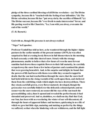 pledge of the three cardinal blessings ofall Divine revelation —(a) The Divine
sympathy, because He is "touchedwith the feeling of our infirmities."(b) The
Divine salvation, because He has "put awaysin by the sacrifice ofHimself."(c)
The Divine succour, because He "ever liveth to make intercession" forus; and
His parting word to His Church is, "Lo, I am with you alway, even unto the
end of the world."
(T. H. Barnett.)
God with us, though His presence is not always realised
"Niger" in Expositor.
ProfessorTyndall has told us how, as he wandered through the higher Alpine
pastures in the earliermonths of the present summer (1879), he was often
surprised to find at evening lovely flowers in full bloom where in the morning
he had seenonly a wide thin sheetof snow. Struck with the strange
phenomenon, unable to believe that a few hours of even the most fervent
sunshine had drawn these exquisite flowers to their full maturity, he carefully
scrapedawaythe snow from a few inches of pasture and examined the plants
that were growing beneath it. And, to his surprise and delight, he found that
the powers of life had been with them even while they seemedwrapped in
death; that the sun had reachedthem through the snow;that the snow itself
had both held down the rising warmth of the earth upon them, and sheltered
them from the cold biting winds which might else have destroyedthem. There
they stood, eachfull grown, every flowermaturely developed, though the
greencalyx was carefully folded over the delicately colouredpetals;and no
soonerwas the snow removed, no soonerdid the rays of the sun touch the
greenenfolding calyx, than it openedand revealedthe perfectbeauty it had
shrouded and preserved. And so, doubtless, we shall one day find that God,
our Sun, has been with us even during the winter of our self-discontent, all
through the hours of apparent failure and inertness, quickening in us a life of
which we gave but little sign, maturing and making us perfect by the things
we suffered; so that when the hindering veils are withdrawn, and the full light
 