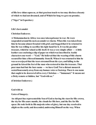 of His love shines upon us, at that gracious touch we too may disclose a beauty
of which we had not dreamed, and of Which for long we gave no promise.
("Niger" in Expositor.)
Life's best amulet
Christian Endeavor.
A Mohammedan in Africa was once takenprisoner in war. He wore
suspended around his neck an amulet or charm. When this was takenfrom
him he became almost frenzied with grief, and beggedthat it be returned to
him He was willing to sacrifice his right hand for it. It was his peculiar
treasure, which he valued as life itself. It was a very simple affair — A little
leather case enclosing a slip of paper on which was inscribed in Arabic
characters one word — "God." He believed that the wearing of this charm
securedfor him a blessedimmunity from ill. When it was returned to him he
was so overjoyed that the tears streamedfrom his eyes, and falling to the
ground he kissedthe feet of the man who restored to him his treasure. That
poor man had but the bare name — we have God! Not a distant monarch
seatedlonesomelyawayfrom any human voice or footstep. There is one name
that ought to be dearestof all to every Christian — "Immanuel." It means not
a Deity remote or hidden, but "Godwith us."
(Christian Endeavor.)
God with us
Gates of Imagery.
An old poet has representedthe Son of God as having the stars for His crown,
the skyfor His azure mantle, the clouds for His bow, and the fire for His
spear. He rode forth in His majestic robes of glory, but one day resolvedto
alight on the earth, and descended, undressing Himself on the way. When
 