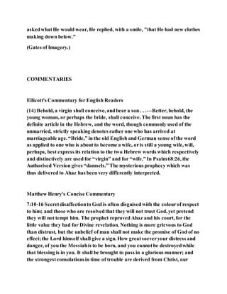 askedwhatHe would wear, He replied, with a smile, "that He had new clothes
making down below."
(Gates of Imagery.)
COMMENTARIES
Ellicott's Commentary for English Readers
(14) Behold, a virgin shall conceive, andbear a son . . .—Better, behold, the
young woman, or perhaps the bride, shall conceive. The first noun has the
definite article in the Hebrew, and the word, though commonly used of the
unmarried, strictly speaking denotes rather one who has arrived at
marriageable age. “Bride,” in the old English and German sense ofthe word
as applied to one who is about to become a wife, or is still a young wife, will,
perhaps, best express its relation to the two Hebrew words which respectively
and distinctively are used for “virgin” and for “wife.” In Psalm68:26, the
Authorised Version gives “damsels.” The mysterious prophecy which was
thus delivered to Ahaz has been very differently interpreted.
Matthew Henry's Concise Commentary
7:10-16 Secretdisaffectionto God is often disguisedwith the colourof respect
to him; and those who are resolvedthat they will not trust God, yet pretend
they will not tempt him. The prophet reproved Ahaz and his court, for the
little value they had for Divine revelation. Nothing is more grievous to God
than distrust, but the unbelief of man shall not make the promise of God of no
effect;the Lord himself shall give a sign. How greatsoeveryour distress and
danger, of you the Messiahis to be born, and you cannotbe destroyedwhile
that blessing is in you. It shall be brought to pass in a glorious manner; and
the strongestconsolationsin time of trouble are derived from Christ, our
 