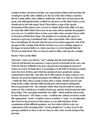 relation to him, our interest in him, our expectations ofhim and from him. He
would grow up like other children, by the use of the diet of those countries;
but he would, unlike other children, uniformly refuse the evil and choosethe
good. And although his birth would be by the power of the Holy Ghost, yet he
should not be fed with angels'food. Then follows a sign of the speedy
destruction of the princes, now a terror to Judah. Before this child, so it may
be read; this child which I have now in my arms, (Shear-jashub, the prophet's
own son, ver. 3,) shall be three or four years older, these enemies'forces shall
be forsakenof both their kings. The prophecy is so solemn, the sign is so
marked, as given by God himself after Ahaz rejectedthe offer, that it must
have raisedhopes far beyond what the present occasionsuggested. And, if the
prospectof the coming of the Divine Saviour was a never-failing support to
the hopes of ancient believers, what cause have we to be thankful that the
Word was made flesh! May we trust in and love Him, and copy his example.
Barnes'Notes on the Bible
Therefore - Since you will not "ask"a pledge that the land shall be safe,
Yahweh will furnish one unasked. A sign or proof is desirable in the case, and
Yahweh will not withhold it because a proud and contemptuous monarch
refuses to seek it. Perhaps there is no prophecy in the Old Testamenton which
more has been written, and which has produced more perplexity among
commentators than this. And after all, it still remains, in many respects, very
obscure. Its generaloriginal meaning is not difficult. It is, that in a short time
- within the time when a young woman, then a virgin, should conceive and
bring forth a child, and that child should grow old enough to distinguish
betweengoodand evils - the calamity which Ahaz fearedwould be entirely
removed. The confederacywouldbe brokenup, and the land forsakenby both
those kings. The conceptionand birth of a child - which could be knownonly
by him who knows "all" future events - would be the evidence of such a result.
His appropriate "name" would be such as would be a "sign," oran indication
that God was the protectorof the nation, or was still with them. In the
examination of this difficult prophecy, my first objectwill be to give an
explanation of the meaning of the "words and phrases" as they occurin the
passage, andthen to show, as far as I may be able, what was the designof the
passage.
 