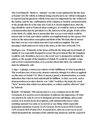 The Lord himself - Hebrew, 'Adonai;' see this word explained in the the note
at Isaiah 1:24. He will do it without being askedto do it; he will do it though it
is rejectedand despised;he will do it because it is important for the welfare of
the nation, and for the confirmation of his religion, to furnish a demonstration
to the people that he is the only true God. It is clearlyimplied here, that the
sign should be such as Yahweh alone could give. It would be such as would be
a demonstration that he presided over the interests of the people. If this refers
to the birth of a child, then it means that this was an event which could be
known only to God, and which could be accomplishedonly by his agency. If it
refers to the miraculous conceptionand birth of the Messiah, then it means
that that was an event which none but God could accomplish. The true
meaning I shall endeavorto state in the notes, at the close ofIsaiah 7:16.
Shall give you - Primarily to the house of David; the king and royal family of
Judah. It was especiallydesignedto assure the government that the kingdom
would be safe. Doubtless, however, the word 'you' is designedto include the
nation, or the people of the kingdom of Judah. It would be so public a sign,
and so cleara demonstration, as to convince them that their city and land
must be ultimately safe.
A sign - A pledge; a token;an evidence of the fulfillment of what is predicted.
The word does not, of necessity, denote a miracle, though it is often so applied;
see the notes at Isaiah 7:11. Here it means a proof, a demonstration, a certain
indication that what he had saidshould be fulfilled. As that was to be such a
demonstration as to show that he was "able" to deliver the land, the word
"here" denotes that which was miraculous, or which could be effected"only"
by Yahweh.
Behold - ‫ענע‬ hinnêh. This interjection is a very common one in the Old
Testament. It is used to arrestattention; to indicate the importance of what
was about to be said. It serves to designate persons and things; places and
actions. It is used in lively descriptions, and animated discourse;when
anything unusual was said, or occurred;or any thing which especially
demanded attention; Genesis 12:19;Genesis 16:16;Genesis 18:9;Genesis
1:29; Genesis 40:9;Psalm 134:1. It means here, that an event was to occur
which demanded the attention of the unbelieving monarch, and the regard of
 