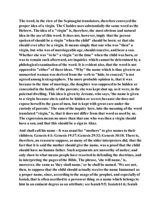 The word, in the view of the Septuagint translators, therefore conveyedthe
proper idea of a virgin. The Chaldee uses substantially the same word as the
Hebrew. The idea of a "virgin" is, therefore, the most obvious and natural
idea in the use of this word. It does not, however, imply that the person
spokenof should be a virgin "when the child" should be born; or that she
should everafter be a virgin. It means simply that one who was "then" a
virgin, but who was of marriageable age, shouldconceive, and bear a son.
Whether she was "to be" a virgin "at the time" when the child was born, or
was to remain such afterward, are inquiries which cannot be determined by a
philologicalexamination of the word. It is evident also, that the word is not
opposedto "either" of these ideas. "Why" the name which is thus given to an
unmarried woman was derived from the verb to "hide, to conceal,"is not
agreedamong lexicographers. The more probable opinion is, that it was
because to the time of marriage, the daughter was supposedto be hidden or
concealedin the family of the parents; she was kept shut up, as it were, in the
paternal dwelling. This idea is given by Jerome, who says, 'the name is given
to a virgin because she is said to be hidden or secret;because she does not
expose herselfto the gaze of men, but is kept with great care under the
custody of parents.' The sum of the inquiry here, into the meaning of the word
translated "virgin," is, that it does not differ from that word as used by us.
The expressionmeans no more than that one who was then a virgin should
have a son, and that this should be a sign to Ahaz.
And shall call his name - It was usual for "mothers" to give names to their
children; Genesis 4:1; Genesis 19:37;Genesis 29:32;Genesis 30:18. There is,
therefore, no reasonto suppose, as many of the older interpreters did, that the
fact that it is said the mother should give the name, was a proof that the child
should have no human father. Such arguments are unworthy of notice; and
only show to what means people have resorted in defending the doctrines, and
in interpreting the pages ofthe Bible. The phrase, 'she will name,' is,
moreover, the same as 'they shall name,' or he shall be named. 'We are not,
then, to suppose that the child should actually receive the name Immanuel as
a proper name, since, according to the usage ofthe prophet, and especiallyof
Isaiah, that is often ascribedto a personor thing as a name which belongs to
him in an eminent degree as an attribute; see Isaiah9:5; Isaiah61:6; Isaiah
 