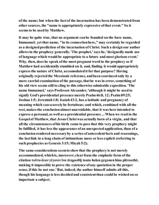 of the name; but when the factof the incarnation has been demonstrated from
other sources, the "name is appropriately expressive ofthat event." So it
seems to be used by Matthew.
It may be quite true, that no argument canbe founded on the bare name,
Immanuel; yet that name, "in its connectionhere," may certainly be regarded
as a designedprediction of the incarnation of Christ. Such a design our author
allows in the prophecy generally. 'The prophet,' says he, 'designedly made use
of language which would be appropriate to a future and most glorious event.'
Why, then, does he speak ofthe most pregnant word in the prophecy as if
Matthew had accidentallystumbled on it, and, finding it would appropriately
express the nature of Christ, accomodated it for that purpose? Having
originally rejectedthe Messianic reference, andbeen convinced only by a
more careful examination of the passage, thathe was in error, something of
his old view seems still to cling to this otherwise admirable exposition. 'The
name Immanuel,' says ProfessorAlexander, 'although it might be used to
signify God's providential presence merely Psalm46:8, 12; Psalm89:25;
Joshua 1:5; Jeremiah1:8; Isaiah43:2, has a latitude and pregnancy of
meaning which canscarcelybe fortuitous; and which, combined with all the
rest, makes the conclusionalmost unavoidable, that it was here intended to
express a personal, as well as a providential presence ... When we read in the
Gospelof Matthew, that Jesus Christwas actually born of a virgin, and that
all the circumstances ofhis birth came to pass that this very prophecy might
be fulfilled, it has less the appearance ofan unexpectedapplication, than of a
conclusionrendered necessaryby a series ofantecedentfacts and reasonings,
the lastlink in a long chain of intimations more or less explicit (referring to
such prophecies as Genesis 3:15;Micah 5:2).
The same considerations seemto show that the prophecy is not merely
accommodated, whichis, moreover, clearfram the emphatic form of the
citation τοῦτο ὅλονγέγονεν ἵνα πληρωθῇ touto holon gegonenhina plēroothē,
making it impossible to prove the existence ofany quotation in the proper
sense, if this be not one.'But, indeed, the author himself admits all this,
though his language is less decidedand consistentthan could be wished on so
important a subject.
 