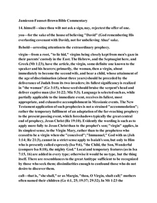 Jamieson-Fausset-BrownBible Commentary
14. himself—since thou wilt not ask a sign, nay, rejectestthe offer of one.
you—for the sake ofthe house of believing "David" (God remembering His
everlasting covenantwith David), not for unbelieving Ahaz' sake.
Behold—arresting attentionto the extraordinary prophecy.
virgin—from a root, "to lie hid," virgins being closelykeptfrom men's gaze in
their parents' custody in the East. The Hebrew, and the Septuagint here, and
Greek (Mt 1:23), have the article, the virgin, some definite one known to the
speakerand his hearers;primarily, the woman, then a virgin, about
immediately to become the secondwife, and bear a child, whose attainment of
the age ofdiscrimination (about three years)should be preceded by the
deliverance of Judah from its two invaders; its fullest significancyis realized
in "the woman" (Ge 3:15), whose seedshould bruise the serpent's head and
deliver captive man (Jer 31:22; Mic 5:3). Language is selectedsuchas, while
partially applicable to the immediate event, receives its fullest, most
appropriate, and exhaustive accomplishment in Messianic events. The New
Testamentapplication of such prophecies is not a strained "accommodation";
rather the temporary fulfilment of an adaptation of the far-reaching prophecy
to the present passing event, which foreshadowstypically the greatcentral
end of prophecy, Jesus Christ (Re 19:10). Evidently the wording is such as to
apply more fully to Jesus Christthan to the prophet's son;"virgin" applies, in
its simplest sense, to the Virgin Mary, rather than to the prophetess who
ceasedto be a virgin when she "conceived";"Immanuel," God with us (Joh
1:14; Re 21:3), cannot in a strict sense apply to Isaiah's son, but only to Him
who is presently called expressly(Isa 9:6), "the Child, the Son, Wonderful
(compare Isa 8:18), the mighty God." Localand temporary features (as in Isa
7:15, 16)are added in every type; otherwise it would be no type, but the thing
itself. There are resemblances to the greatAntitype sufficient to be recognized
by those who seek them; dissimilarities enough to confound those who do not
desire to discoverthem.
call—that is, "she shall," or as Margin, "thou, O Virgin, shalt call;" mothers
often named their children (Ge 4:1, 25;19:37; 29:32). In Mt 1:23 the
 