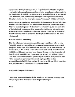 expressionis strikingly changedinto, "Theyshall call"; when the prophecy
receivedits full accomplishment, no longer is the name Immanuel restrictedto
the prophetess'view of His character, as in its partial fulfilment in her son; all
shall then call (that is, not literally), or regard Him as peculiarly and most
fitly characterizedby the descriptive name, "Immanuel" (1Ti 3:16; Col 2:9).
name—not mere appellation, which neither Isaiah's sonnor Jesus Christ bore
literally; but what describes His manifested attributes; His character(so Isa
9:6). The name in its proper destination was not arbitrary, but characteristic
of the individual; sin destroyed the faculty of perceiving the internal being;
hence the severance now betweenthe name and the character;in the case of
Jesus Christ and many in Scripture, the Holy Ghosthas supplied this want
[Olshausen].
Matthew Poole's Commentary
Therefore;because youdespise me, and the sign which I now offer to you,
God of his own free grace will send you a more honourable messenger, and
give you a nobler sign, to try whether that will cure you of your infidelity. Or,
nevertheless, as this particle seems to be understood, Isaiah 30:18 Jeremiah
16:14 30:16. Although you deserve no sign nor favour, yet, for the comfortof
those few believers which are among you, and to leave you without excuse, I
shall mind you or another and a greatersign, which God hath promised, and
will in his due time perform; which also is a pledge of the certain
accomplishmentof all God’s promises. Or, surely, as this particle is sometimes
used, as Genesis 4:15 Jeremiah2:33 5:2 Zechariah11:7.
A sign, to wit, of your deliverance.
Quest. How was this birth of a virgin, which was not to come till many ages
after, a sign of their deliverance from the present danger?
Answ.
 