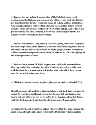 1. Becausethis was a cleardemonstration of God’s infinite power, and
goodness,and faithfulness, and consequently of the certain truth of all God’s
promises from time to time, which can never fill so long as those attributes of
God stand; and men’s faith is either strong or weak, as they believe them or
doubt of them; of which see Psalm77:8 78:19,20 Ro 4:20,21. And so this was a
proper remedy for Ahaz’s disease,whichwas a secretsuspicionthat God
either could not or would not deliver them.
2. Becausethatpromise, I say not only the actualgiving, which was long after,
but even the promise, of the Messiah, whichhad been made long since, and oft
renewed, and was universally believed by all the people, was the foundation of
all God’s mercies and promises unto them, 2 Corinthians 1:20, and a pledge of
the accomplishmentof them.
3. Becausethis promised birth did suppose and require the preservationof
that city, and nation, and tribe, in and of which the Messiahwas to be born;
and therefore there was no cause to fear that utter ruin which their enemies
now threatened to bring upon them.
4. This is one, but not the only sign here given, as we shall see at Isaiah7:16.
Behold; you who will not believe that God alone is able to deliver you from the
united force of Syria and Israel, take notice, for your full satisfaction, that
God is not only able to do this work, but to do far greaterand harder things,
which he hath promised, and therefore both can and will accomplish.
A virgin; strictly and properly so called. The Jews, that they may obscure this
plain text, and weakenthis proof of the truth of Christian religion, pretend
 