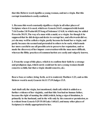 that this Hebrew word signifies a young woman, and not a virgin. But this
corrupt translation is easilyconfuted,
1. Becausethis word constantlysignifies a virgin in all other places of
Scripture where it is used, which are Genesis 24:43, comparedwith Isaiah
7:16 Exodus 2:8 Psalm 68:25 Song of Solomon 1:3 6:8; to which may be added
Proverbs 30:19, The way of a man with a maid, or a virgin: for though it be
supposedthat he did design and desire to corrupt her, and afterwards did so;
yet she may well be called a virgin, partly because he found her a virgin, and
partly because she seemedand pretended to others to be such, which made
her more carefulto use all possible arts to preserve her reputation, and so
made the discoveryof her impure conversationwith the man more difficult,
whereas the filthy practices ofcommon harlots are easilyand vulgarly known.
2. From the scope ofthis place, which is to confirm their faith by a strange
and prodigious sign, which surely could not be not a young woman should
conceive a child, but that a virgin should conceive, &c.
Beara Son; or rather, bring forth, as it is rendered, Matthew 1:23, and as this
Hebrew word is used, Genesis 16:11 17:19 Judges 13:5.
And shall call; the virgin, last mentioned, shall call;which is added as a
further evidence of her virginity, and that this Son had no human father,
because the right of naming the child (which, being a sign of dominion, is
primarily in the husband, and in the wife only by his consentor permission, as
is evident from Genesis 5:29 35:18 Luke 1:60,63, and many other places of
Scripture) is wholly appropriated to her.
 