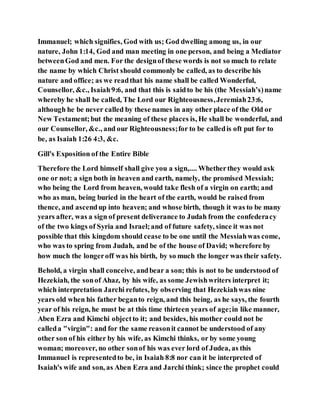 Immanuel; which signifies, God with us; God dwelling among us, in our
nature, John 1:14, God and man meeting in one person, and being a Mediator
betweenGod and men. For the designof these words is not so much to relate
the name by which Christ should commonly be called, as to describe his
nature and office; as we readthat his name shall be called Wonderful,
Counsellor, &c., Isaiah9:6, and that this is saidto be his (the Messiah’s)name
whereby he shall be called, The Lord our Righteousness,Jeremiah23:6,
although he be never called by these names in any other place of the Old or
New Testament;but the meaning of these places is, He shall be wonderful, and
our Counsellor, &c., and our Righteousness;for to be calledis oft put for to
be, as Isaiah 1:26 4:3, &c.
Gill's Exposition of the Entire Bible
Therefore the Lord himself shall give you a sign,.... Whetherthey would ask
one or not; a sign both in heaven and earth, namely, the promised Messiah;
who being the Lord from heaven, would take flesh of a virgin on earth; and
who as man, being buried in the heart of the earth, would be raised from
thence, and ascendup into heaven; and whose birth, though it was to be many
years after, was a sign of present deliverance to Judah from the confederacy
of the two kings of Syria and Israel;and of future safety, since it was not
possible that this kingdom should cease to be one until the Messiahwas come,
who was to spring from Judah, and be of the house of David; wherefore by
how much the longeroff was his birth, by so much the longer was their safety.
Behold, a virgin shall conceive, andbear a son; this is not to be understood of
Hezekiah, the sonof Ahaz, by his wife, as some Jewishwriters interpret it;
which interpretation Jarchi refutes, by observing that Hezekiahwas nine
years old when his father beganto reign, and this being, as he says, the fourth
year of his reign, he must be at this time thirteen years of age;in like manner,
Aben Ezra and Kimchi objectto it; and besides, his mother could not be
calleda "virgin": and for the same reasonit cannot be understood of any
other son of his either by his wife, as Kimchi thinks, or by some young
woman; moreover, no other sonof his was ever lord of Judea, as this
Immanuel is representedto be, in Isaiah 8:8 nor can it be interpreted of
Isaiah's wife and son, as Aben Ezra and Jarchi think; since the prophet could
 