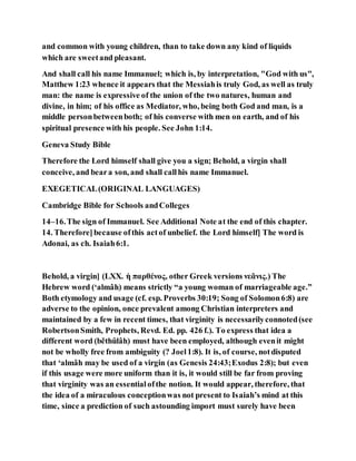 and common with young children, than to take down any kind of liquids
which are sweetand pleasant.
And shall call his name Immanuel; which is, by interpretation, "God with us",
Matthew 1:23 whence it appears that the Messiahis truly God, as well as truly
man: the name is expressive of the union of the two natures, human and
divine, in him; of his office as Mediator, who, being both God and man, is a
middle personbetweenboth; of his converse with men on earth, and of his
spiritual presence with his people. See John 1:14.
Geneva Study Bible
Therefore the Lord himself shall give you a sign; Behold, a virgin shall
conceive, and beara son, and shall callhis name Immanuel.
EXEGETICAL(ORIGINAL LANGUAGES)
Cambridge Bible for Schools andColleges
14–16.The sign of Immanuel. See Additional Note at the end of this chapter.
14. Therefore]because ofthis actof unbelief. the Lord himself] The word is
Adonai, as ch. Isaiah6:1.
Behold, a virgin] (LXX. ἡ παρθένος, other Greek versions νεᾶνις.) The
Hebrew word (‘almâh) means strictly “a young woman of marriageable age.”
Both etymology and usage (cf. esp. Proverbs 30:19; Song of Solomon6:8) are
adverse to the opinion, once prevalent among Christian interpreters and
maintained by a few in recent times, that virginity is necessarilyconnoted(see
RobertsonSmith, Prophets, Revd. Ed. pp. 426 f.). To express that idea a
different word (běthûlâh) must have been employed, although evenit might
not be wholly free from ambiguity (? Joel1:8). It is, of course, notdisputed
that ‘almâh may be used of a virgin (as Genesis 24:43;Exodus 2:8); but even
if this usage were more uniform than it is, it would still be far from proving
that virginity was an essentialofthe notion. It would appear, therefore, that
the idea of a miraculous conceptionwas not present to Isaiah’s mind at this
time, since a prediction of such astounding import must surely have been
 