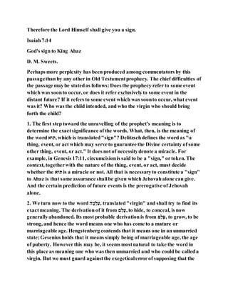 Therefore the Lord Himself shall give you a sign.
Isaiah7:14
God's sign to King Ahaz
D. M. Sweets.
Perhaps more perplexity has been produced among commentators by this
passagethan by any other in Old Testamentprophecy. The chief difficulties of
the passage maybe statedas follows:Does the prophecy refer to some event
which was soonto occur, or does it refer exclusivelyto some event in the
distant future? If it refers to some event which was soonto occur, what event
was it? Who was the child intended, and who the virgin who should bring
forth the child?
1. The first step toward the unravelling of the prophet's meaning is to
determine the exactsignificance of the words. What, then, is the meaning of
the word ‫,תוא‬ which is translated"sign"? Delitzschdefines the word as "a
thing, event, or act which may serve to guarantee the Divine certainty of some
other thing, event, or act." It does not of necessitydenote a miracle. For
example, in Genesis 17:11, circumcisionis said to be a "sign," ortoken. The
context, togetherwith the nature of the thing, event, or act, must decide
whether the ‫תוא‬ is a miracle or not. All that is necessaryto constitute a "sign"
to Ahaz is that some assurance shallbe given which Jehovahalone can give.
And the certain prediction of future events is the prerogative of Jehovah
alone.
2. We turn now to the word ‫ע‬ ַ‫ל‬ְ‫,הָמ‬ translated"virgin" and shall try to find its
exactmeaning. The derivation of it from ‫ע‬ָ‫,הַמ‬ to hide, to conceal, is now
generallyabandoned. Its most probable derivation is from ‫ע‬ָ‫,הַמ‬ to grow, to be
strong, and hence the word means one who has come to a mature or
marriageable age. Hengstenberg contends that it means one in an unmarried
state;Gesenius holds that it means simply being of marriageable age, the age
of puberty. Howeverthis may be, it seems mostnatural to take the word in
this place as meaning one who was then unmarried and who could be calleda
virgin. But we must guard againstthe exegeticalerrorof supposing that the
 