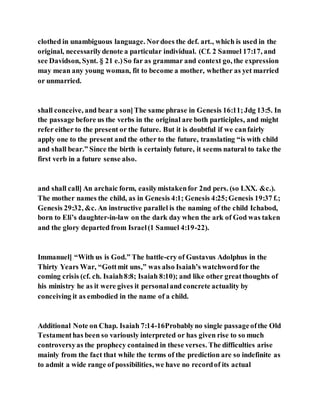 clothed in unambiguous language. Nordoes the def. art., which is used in the
original, necessarilydenote a particular individual. (Cf. 2 Samuel 17:17, and
see Davidson, Synt. § 21 e.)So far as grammar and context go, the expression
may mean any young woman, fit to become a mother, whether as yet married
or unmarried.
shall conceive, and bear a son]The same phrase in Genesis 16:11;Jdg 13:5. In
the passage before us the verbs in the original are both participles, and might
refer either to the present or the future. But it is doubtful if we canfairly
apply one to the present and the other to the future, translating “is with child
and shall bear.” Since the birth is certainly future, it seems natural to take the
first verb in a future sense also.
and shall call] An archaic form, easilymistakenfor 2nd pers. (so LXX. &c.).
The mother names the child, as in Genesis 4:1; Genesis 4:25;Genesis 19:37 f.;
Genesis 29:32, &c. An instructive parallel is the naming of the child Ichabod,
born to Eli’s daughter-in-law on the dark day when the ark of God was taken
and the glory departed from Israel(1 Samuel 4:19-22).
Immanuel] “With us is God.” The battle-cry of Gustavus Adolphus in the
Thirty Years War, “Gottmit uns,” was also Isaiah’s watchwordfor the
coming crisis (cf. ch. Isaiah8:8; Isaiah 8:10); and like other greatthoughts of
his ministry he as it were gives it personaland concrete actuality by
conceiving it as embodied in the name of a child.
Additional Note on Chap. Isaiah 7:14-16Probablyno single passageofthe Old
Testamenthas been so variously interpreted or has given rise to so much
controversyas the prophecy contained in these verses. The difficulties arise
mainly from the fact that while the terms of the prediction are so indefinite as
to admit a wide range of possibilities, we have no recordof its actual
 