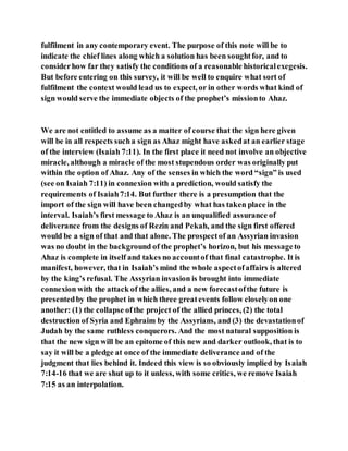 fulfilment in any contemporary event. The purpose of this note will be to
indicate the chief lines along which a solution has been soughtfor, and to
considerhow far they satisfy the conditions of a reasonable historicalexegesis.
But before entering on this survey, it will be well to enquire what sort of
fulfilment the context would lead us to expect, or in other words what kind of
sign would serve the immediate objects of the prophet’s missionto Ahaz.
We are not entitled to assume as a matter of course that the sign here given
will be in all respects sucha sign as Ahaz might have askedat an earlier stage
of the interview (Isaiah 7:11). In the first place it need not involve an objective
miracle, although a miracle of the most stupendous order was originally put
within the option of Ahaz. Any of the senses in which the word “sign” is used
(see on Isaiah 7:11) in connexion with a prediction, would satisfy the
requirements of Isaiah7:14. But further there is a presumption that the
import of the sign will have been changedby what has taken place in the
interval. Isaiah’s first message to Ahaz is an unqualified assurance of
deliverance from the designs of Rezin and Pekah, and the sign first offered
would be a sign of that and that alone. The prospectof an Assyrian invasion
was no doubt in the background of the prophet’s horizon, but his messageto
Ahaz is complete in itself and takes no accountof that final catastrophe. It is
manifest, however, that in Isaiah’s mind the whole aspectofaffairs is altered
by the king’s refusal. The Assyrian invasion is brought into immediate
connexion with the attack of the allies, and a new forecastofthe future is
presentedby the prophet in which three greatevents follow closelyon one
another: (1) the collapse ofthe project of the allied princes, (2) the total
destruction of Syria and Ephraim by the Assyrians, and (3) the devastationof
Judah by the same ruthless conquerors. And the most natural supposition is
that the new sign will be an epitome of this new and darker outlook, that is to
say it will be a pledge at once of the immediate deliverance and of the
judgment that lies behind it. Indeed this view is so obviously implied by Isaiah
7:14-16 that we are shut up to it unless, with some critics, we remove Isaiah
7:15 as an interpolation.
 