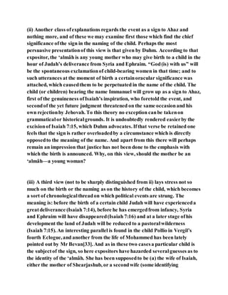 (ii) Another class ofexplanations regards the event as a sign to Ahaz and
nothing more, and of these we may examine first those which find the chief
significance ofthe sign in the naming of the child. Perhaps the most
persuasive presentationof this view is that given by Duhm. According to that
expositor, the ‘almâh is any young mother who may give birth to a child in the
hour of Judah’s deliverance from Syria and Ephraim. “God(is) with us” will
be the spontaneous exclamationof child-bearing women in that time; and to
such utterances at the moment of birth a certainoracular significance was
attached, which causedthem to be perpetuated in the name of the child. The
child (or children) bearing the name Immanuel will grow up as a sign to Ahaz,
first of the genuineness ofIsaiah’s inspiration, who foretold the event, and
secondof the yet future judgment threatened on the same occasionand his
own rejectionby Jehovah. To this theory no exception canbe takenon
grammaticalor historicalgrounds. It is undoubtedly rendered easierby the
excisionof Isaiah 7:15, which Duhm advocates. Ifthat verse be retained one
feels that the sign is rather overloadedby a circumstance which is directly
opposedto the meaning of the name. And apart from this there will perhaps
remain an impression that justice has not been done to the emphasis with
which the birth is announced. Why, on this view, should the mother be an
‘almâh—a young woman?
(iii) A third view (not to be sharply distinguished from ii) lays stress not so
much on the birth or the naming as on the history of the child, which becomes
a sort of chronologicalthreadon which political events are strung. The
meaning is: before the birth of a certain child Judah will have experienceda
greatdeliverance (Isaiah 7:14), before he has emergedfrom infancy, Syria
and Ephraim will have disappeared(Isaiah 7:16) and at a later stage ofhis
development the land of Judah will be reduced to a pastoralwilderness
(Isaiah 7:15). An interesting parallel is found in the child Pollio in Vergil’s
fourth Eclogue,and another from the life of Mohammed has been lately
pointed out by Mr Bevan[33]. And as in these two casesa particular child is
the subjectof the sign, so here expositors have hazarded severalguesses as to
the identity of the ‘almâh. She has been supposedto be (a) the wife of Isaiah,
either the mother of Shearjashub, or a secondwife (some identifying
 