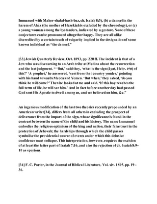 Immanuel with Maher-shalal-hash-baz, ch. Isaiah8:3), (b) a damsel in the
harem of Ahaz (the mother of Hezekiahis excluded by the chronology), or (c)
a young woman among the bystanders, indicated by a gesture. None ofthese
conjectures canbe pronounced altogetherhappy. They are all alike
discredited by a certain touch of vulgarity implied in the designationof some
known individual as “the damsel.”
[33] JewishQuarterly Review, Oct. 1893, pp. 220 ff. The incident is that of a
Jew who was discoursing to an Arab tribe at Medina about the resurrection
and the last judgment. “ ‘But,’ said they, ‘what is the sign (âyat, Hebr. ‫)אֹות‬ of
this?’ ‘A prophet,’ he answered, ‘sentfrom that country yonder,’ pointing
with his hand towards Meccaand Yemen. ‘But when,’ they asked, ‘do you
think he will come?’Then he lookedatme and said, ‘If this boy reaches the
full term of life, he will see him.’ And in factbefore another day had passed
God sent His Apostle to dwell among us, and we believed on him, &c.”
An ingenious modification of the last two theories recently propounded by an
American writer[34], differs from all others in excluding the prospect of
deliverance from the import of the sign, whose significanceis found in the
contrastbetweenthe name of the child and his history. The name Immanuel
embodies the religious optimism of the king and nation, their false trust in the
protection of Jehovah;the hardships through which the child passes
symbolise the providential course of events under which this delusive
confidence must collapse. This interpretation, however, requires the excision
of at leastthe latter part of Isaiah 7:16, and also the rejection of ch. Isaiah8:9-
10 as spurious.
[34] F. C. Porter, in the Journal of Biblical Literature, Vol. xiv. 1895, pp. 19–
36.
 