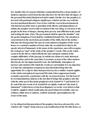 (iv) Another line of exegesis whichhas commended itself to a large number of
modern expositors starts from the idea that here for the first time the figure of
the personalMessiahis flashed on Isaiah’s mind. On this view the prophecy is
invested with profound religious significance, whichis not the case with the
two last-mentioned theories. Face to face with the craven-heartedmonarch
who had betrayed his trust as guardian of the liberty and independence of
Judah, the prophet receives this revelation of the true King, as one born to his
people in the hour of danger, sharing their poverty and affliction in his youth
and waiting the time when “the government shall be upon his shoulder” and
the perfectkingdom of God shall be established(Isaiah 9:6). The attention is
concentratedon the mysterious personality of the child, that of the mother
falls into the background. She may be some unknown daughter of the royal
house, or a nameless maiden of lowly rank; the essentialfactis that in the
speedy advent of Immanuel, in his name, in his experience, men will recognise
the God-given“sign” of the truth of the prophet’s words. This on the whole
seems to be the theory which affords the most adequate solution of the
complex difficulties of the passage.It satisfies tie claims of a truly historical
interpretation, and at the same time it accounts, as none of the other modern
theories do, for the impassionedfervour, the indefinable atmosphere of
mystery and emotion with which the words are surrounded. It is no objection
to it that the anticipation remained an unrealisedideal long after the
opportunity for a sign to Ahaz had passedaway;for a similar remark applies
to the whole conceptionof a personalMessiah, whose appearance Isaiah
certainly expectedto synchronise with the Assyrian invasion. Not the leastof
its recommendations, indeed, is the factthat it brings this prophecy into line
with the other greatMessianic propheciesofch. Isaiah 9:1-7 and Isaiah11:1
ff.; and if the last words of ch. Isaiah8:8 are rightly rendered “thy land, O
Immanuel” (which howeverhas been disputed, see on the verse below)a link
would be supplied which would make the proof almostirresistible, since no
ordinary child, born or unborn, could be naturally apostrophisedas the
ownerof the land.
(v) An allegoricalinterpretationof the prophecy has been advanced by a few
scholars, the “virgin” being takenas a personificationof the Davidic house, or
 