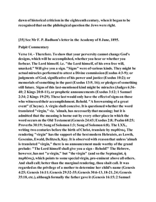 dawn of historical criticism in the eighteenthcentury, when it began to be
recognisedthat on the philologicalquestion the Jews were right.
[35] See Mr F. P. Badham’s letter in the Academy of 8 June, 1895.
Pulpit Commentary
Verse 14. - Therefore. To show that your perversity cannot change God's
designs, which will be accomplished, whetheryou hear or whether you
forbear. The Lord himself; i.e. "the Lord himself, of his own free will,
unasked." Will give you a sign. "Signs" were ofvarious kinds. They might be
actualmiracles performed to attest a Divine commission(Exodus 4:3-9); or
judgments of God, significative of his power and justice (Exodus 10:2); or
memorials of something in the past (Exodus 13:9, 16); or pledges of something
still future. Signs of this last-mentioned kind might be miracles (Judges 6:36-
40; 2 Kings 20:8-11), or prophetic announcements (Exodus 3:12; 1 Samuel
2:34; 2 Kings 19:29). These lastwould only have the effectof signs on those
who witnessedtheir accomplishment. Behold. "A forewarning of a great
event" (Cheyne). A virgin shall conceive. It is questioned whether the word
translated "virgin," viz. 'almah, has necessarilythat meaning; but it is
admitted that the meaning is borne out by every other place in which the
word occurs m the Old Testament(Genesis 24:43;Exodus 2:8; Psalm 68:25;
Proverbs 30:19; Song of Solomon1:3; Song of Solomon 6:8). The LXX.,
writing two centuries before the birth of Christ, translate by παρθένος. The
rendering "virgin" has the support of the bestmodern Hebraists, as Lowth,
Gesenins, Ewald, Delitzsch, Kay. It is observedwith reasonthat unless 'almah
is translated "virgin," there is no announcement made worthy of the grand
prelude: "The Lord himself shall give you a sign - Behold!" The Hebrew,
however, has not "a virgin," but "the virgin" (and so the Septuagint, ἡ
παρθένος), which points to some specialvirgin, pro-eminent above all others.
And shall call; better than the marginal rendering, thou shalt call. It was
regardedas the privilege of a mother to determine her child's name (Genesis
4:25; Genesis 16:11;Genesis 29:32-35;Genesis 30:6-13,18-21,24;Genesis
35:18, etc.), although formally the father gave it (Genesis 16:15;2 Samuel
 