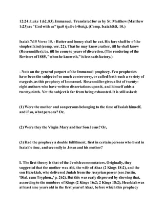12:24;Luke 1:62, 83). Immanuel. Translatedfor us by St. Matthew (Matthew
1:23) as "God with us" (μεθ ἡμῶνὁ Θεός). (Comp. Isaiah8:8, 10.)
Isaiah7:15 Verse 15. - Butter and honey shall he eat. His fare shall be of the
simplest kind (comp. ver. 22). That he may know;rather, till he shall know
(Rosenmüller); i.e. till he come to years of discretion. (The rendering of the
Revisers of1885, "whenhe knoweth," is less satisfactory.)
- Note on the generalpurport of the Immanuel prophecy. Few prophecies
have been the subjectof so much controversy, or calledforth such a variety of
exegesis, as this prophecy of Immanuel. Rosenmüllergives a list of twenty-
eight authors who have written dissertations upon it, and himself adds a
twenty-ninth. Yet the subject is far from being exhausted. It is still asked:
(1) Were the mother and sonpersons belonging to the time of Isaiahhimself,
and if so, what persons? Or,
(2) Were they the Virgin Mary and her Son Jesus? Or,
(3) Had the prophecy a double fulfillment, first in certain persons who lived in
Isaiah's time, and secondlyin Jesus and his mother?
I. The first theory is that of the Jewishcommentators. Originally, they
suggestedthat the mother was Abi, the wife of Ahaz (2 Kings 18:2), and the
son Hezekiah, who delivered Judah from the Assyrian power (see Justin,
'Dial. cum Tryphon.,' p. 262). But this was early disproved by showing that,
according to the numbers of Kings (2 Kings 16:2; 2 Kings 18:2), Hezekiahwas
at leastnine years old in the first yearof Ahaz, before which this prophecy
 