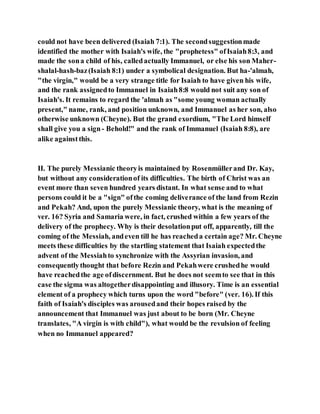 could not have been delivered (Isaiah 7:1). The secondsuggestionmade
identified the mother with Isaiah's wife, the "prophetess" ofIsaiah8:3, and
made the sona child of his, calledactually Immanuel, or else his son Maher-
shalal-hash-baz(Isaiah 8:1) under a symbolical designation. But ha-'almah,
"the virgin," would be a very strange title for Isaiah to have given his wife,
and the rank assignedto Immanuel in Isaiah8:8 would not suit any son of
Isaiah's. It remains to regard the 'almah as "some young woman actually
present," name, rank, and position unknown, and Immanuel as her son, also
otherwise unknown (Cheyne). But the grand exordium, "The Lord himself
shall give you a sign- Behold!" and the rank of Immanuel (Isaiah 8:8), are
alike againstthis.
II. The purely Messianic theoryis maintained by Rosenmüllerand Dr. Kay,
but without any considerationof its difficulties. The birth of Christ was an
event more than seven hundred years distant. In what sense and to what
persons could it be a "sign" ofthe coming deliverance of the land from Rezin
and Pekah? And, upon the purely Messianic theory, what is the meaning of
ver. 16? Syria and Samaria were, in fact, crushed within a few years of the
delivery of the prophecy. Why is their desolationput off, apparently, till the
coming of the Messiah, andeven till he has reacheda certain age? Mr. Cheyne
meets these difficulties by the startling statement that Isaiah expectedthe
advent of the Messiahto synchronize with the Assyrian invasion, and
consequentlythought that before Rezin and Pekahwere crushedhe would
have reachedthe age ofdiscernment. But he does not seemto see that in this
case the sigma was altogetherdisappointing and illusory. Time is an essential
element of a prophecy which turns upon the word "before" (ver. 16). If this
faith of Isaiah's disciples was arousedand their hopes raised by the
announcement that Immanuel was just about to be born (Mr. Cheyne
translates, "A virgin is with child"), what would be the revulsion of feeling
when no Immanuel appeared?
 
