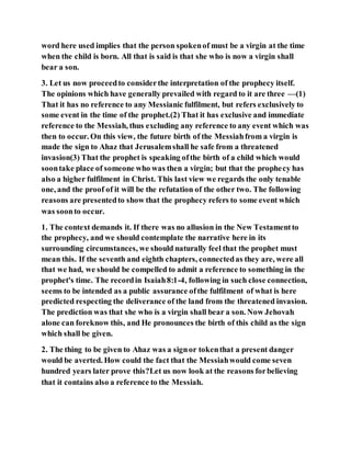 word here used implies that the person spokenof must be a virgin at the time
when the child is born. All that is said is that she who is now a virgin shall
bear a son.
3. Let us now proceedto considerthe interpretation of the prophecy itself.
The opinions which have generally prevailed with regard to it are three —(1)
That it has no reference to any Messianic fulfilment, but refers exclusively to
some event in the time of the prophet.(2) That it has exclusive and immediate
reference to the Messiah, thus excluding any reference to any event which was
then to occur. On this view, the future birth of the Messiahfrom a virgin is
made the sign to Ahaz that Jerusalemshall he safe from a threatened
invasion(3) That the prophet is speaking ofthe birth of a child which would
soontake place of someone who was then a virgin; but that the prophecy has
also a higher fulfilment in Christ. This last view we regards the only tenable
one, and the proof of it will be the refutation of the other two. The following
reasons are presentedto show that the prophecy refers to some event which
was soonto occur.
1. The context demands it. If there was no allusion in the New Testamentto
the prophecy, and we should contemplate the narrative here in its
surrounding circumstances, we should naturally feel that the prophet must
mean this. If the seventh and eighth chapters, connectedas they are, were all
that we had, we should be compelled to admit a reference to something in the
prophet's time. The recordin Isaiah8:1-4, following in such close connection,
seems to be intended as a public assurance ofthe fulfilment of what is here
predicted respecting the deliverance of the land from the threatened invasion.
The prediction was that she who is a virgin shall bear a son. Now Jehovah
alone can foreknow this, and He pronounces the birth of this child as the sign
which shall be given.
2. The thing to be given to Ahaz was a signor tokenthat a present danger
would be averted. How could the fact that the Messiahwould come seven
hundred years later prove this?Let us now look at the reasons forbelieving
that it contains also a reference to the Messiah.
 