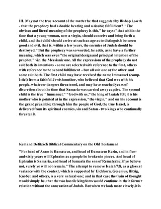 III. May not the true accountof the matter be that suggestedby Bishop Lowth
- that the prophecy had a double bearing and a double fulfillment? "The
obvious and literal meaning of the prophecy is this," he says:"that within the
time that a young woman, now a virgin, should conceive and bring forth a
child, and that child should arrive at such an age as to distinguish between
goodand evil, that is, within a few years, the enemies of Judah should be
destroyed." But the prophecy was so worded, he adds, as to have a further
meaning, which wan even "the original designand principal intention of the
prophet," viz. the Messianic one. All the expressions ofthe prophecy do not
suit both its intentions - some are selectedwith reference to the first, others
with reference to the secondfulfillment - but all suit one or the other, and
some suit both. The first child may have receivedthe name Immanuel (comp.
Ittiel) from a faithful Jewishmother, who believed that God was with his
people, whatever dangers threatened, and may have reachedyears of
discretion about the time that Samaria was carried awaycaptive. The second
child is the true "Immanuel," "Godwith us," the king of Isaiah 8:8; it is his
mother who is pointed at in the expression, "the virgin," and on his accountis
the grand preamble; through him the people of God, the true Israel, is
delivered from its spiritual enemies, sin and Satan - two kings who continually
threaten it.
Keil and DelitzschBiblical Commentary on the Old Testament
"Forhead of Aram is Damascus,and head of Damascus Rezin, and in five-
and-sixty years will Ephraim as a people be brokenin pieces. And head of
Ephraim is Samaria, and head of Samaria the son of Remalyahu; if ye believe
not, surely ye will not remain." The attempt to remove Isaiah7:8, as a gloss at
variance with the context, which is supported by Eichhorn, Gesenius, Hitzig,
Knobel, and others, is a very natural one; and in that case the train of thought
would simply be, that the two hostile kingdoms would continue in their former
relation without the annexation of Judah. But when we look more closely, it is
 