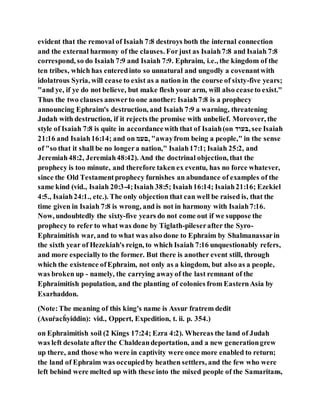 evident that the removal of Isaiah 7:8 destroys both the internal connection
and the external harmony of the clauses. Forjust as Isaiah7:8 and Isaiah 7:8
correspond, so do Isaiah 7:9 and Isaiah 7:9. Ephraim, i.e., the kingdom of the
ten tribes, which has enteredinto so unnatural and ungodly a covenantwith
idolatrous Syria, will cease to exist as a nation in the course of sixty-five years;
"and ye, if ye do not believe, but make flesh your arm, will also ceaseto exist."
Thus the two clauses answerto one another: Isaiah7:8 is a prophecy
announcing Ephraim's destruction, and Isaiah 7:9 a warning, threatening
Judah with destruction, if it rejects the promise with unbelief. Moreover, the
style of Isaiah 7:8 is quite in accordancewith that of Isaiah(on ‫,דהוּב‬ see Isaiah
21:16 and Isaiah16:14; and on ‫,עהל‬ "awayfrom being a people," in the sense
of "so that it shall be no longera nation," Isaiah17:1; Isaiah 25:2, and
Jeremiah48:2, Jeremiah48:42). And the doctrinal objection, that the
prophecy is too minute, and therefore taken ex eventu, has no force whatever,
since the Old Testamentprophecy furnishes an abundance of examples of the
same kind (vid., Isaiah 20:3-4;Isaiah 38:5; Isaiah16:14; Isaiah21:16; Ezekiel
4:5., Isaiah24:1., etc.). The only objection that can well be raised is, that the
time given in Isaiah 7:8 is wrong, and is not in harmony with Isaiah7:16.
Now, undoubtedly the sixty-five years do not come out if we suppose the
prophecy to refer to what was done by Tiglath-pileserafter the Syro-
Ephraimitish war, and to what was also done to Ephraim by Shalmanassarin
the sixth year of Hezekiah's reign, to which Isaiah 7:16 unquestionably refers,
and more especiallyto the former. But there is another event still, through
which the existence ofEphraim, not only as a kingdom, but also as a people,
was broken up - namely, the carrying awayof the last remnant of the
Ephraimitish population, and the planting of colonies from EasternAsia by
Esarhaddon.
(Note:The meaning of this king's name is Assur fratrem dedit
(Asuṙacḣyiddin): vid., Oppert, Expedition, t. ii. p. 354.)
on Ephraimitish soil (2 Kings 17:24; Ezra 4:2). Whereas the land of Judah
was left desolate afterthe Chaldeandeportation, and a new generationgrew
up there, and those who were in captivity were once more enabled to return;
the land of Ephraim was occupiedby heathen settlers, and the few who were
left behind were melted up with these into the mixed people of the Samaritans,
 