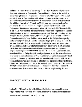 and those in captivity were lost among the heathen. We have only to assume
that what was done to Ephraim by Esarhaddon, as related in the historical
books, took place in the twenty-secondand twenty-third years of Manasseh
(the sixth year of Esarhaddon), which is very probable, since it must have
been under Esarhaddon that Manassehwas carriedawayto Babylon about
the middle of his reign (2 Chronicles 33:11); and we get exactlysixty-five
years from the secondyearof the reign of Ahaz to the termination of
Ephraim's existence as a nation (viz., Ahaz, 14;Hezekiah, 29; Manasseh, 22;
in all, 65). It was then that the unconditional prediction, "Ephraim as a people
will be broken in pieces," was fulfilled (yēchath mē‛âm; it is certainly not the
3rd pers. fut. kal, but the niphal, Malachi2:5), just as the conditional threat
"ye shall not remain" was fulfilled upon Judah in the Babylonian captivity.
tsaf evorp ot ‫עאלין‬ dna ,dlohtsaf a evah otseifingis ‫-נאלן‬holding. If Judah did
not hold fastto its God, it would lose its fast hold by losing its country, the
ground beneath its feet. We have the same play upon words in 2 Chronicles
20:20. The suggestionof Geigeris a very improbable one, viz., that the
original reading was ‫אע‬ ‫מא‬‫תאלינו‬ ‫,הי‬ but that ‫הי‬ appearedobjectionable, and
was alteredinto ‫.יי‬ Why should it be objectionable, whenthe words form the
conclusionto a direct address of JehovahHimself, which is introduced with all
solemnity? Forthis ‫,יי‬ passing overfrom a confirmative into an affirmative
sense, and employed, as it is here, to introduce the apodosis ofthe hypothetical
clause, see 1 Samuel14:39, and (in the formula ‫יי‬ ‫)הּכע‬ Genesis 31:42;Genesis
43:10;Numbers 22:29, Numbers 22:33;1 Samuel 14:30 : their continued
existence would depend upon their faith, as this chi emphatically declares.
PRECEPT AUSTIN RESOURCES
Isaiah7:14 "Therefore the LORD Himself will give you a sign: Behold, a
virgin will be with child and bear a son, and she will callHis name Immanuel.:
Behold: Ge 3:15 Jer 31:22 Mt 1:23 Lk 1:35
 