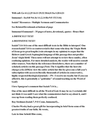 Will call: Ge 4:1,2,25 16:11 29:32 30:6,8 1Sa 1:20 4:21
Immanuel : Isa 8:8 9:6 Jn 1:1,2,14 Ro 9:5 1Ti3:16)
Isaiah7 Resources - Multiple Sermons and Commentaries
See RelatedDevotionals atbottom of page
Immanuel-Emmanuel - 35 pages of notes, devotional,, quotes - Bruce Hurt
A DIFFICULT TEXT
A DEFINITIVE TEXT!
Isaiah7:14-16 is one of the most difficult texts in the Bible to interpret! One
reasonIsaiah7:14 is so controversialis that some who deny the Virgin Birth
of Jesus go to greatlengths (vain attempts in my opinion) to argue that the
Hebrew (and Greek Septuagint)language of this passagedoes notpredict
Jesus'virgin birth! These notes will not attempt to review these sundry, often
confusing opinions. For more detailed analysis, the reader will need to consult
other sources. Note thatin the references listedabove, there are a number of
scholarlyarticles on this passage(Note:The $ signifies that the host site
charges a fee [$50]to view the entire article but this fee gives one a full year's
subscription with accessto literally thousands of articles in conservative,
highly respectedtheologicaljournals -- PS - I receive no royalty but if you can
afford it, this is potentially a "goldmine" of sound teaching on the Word of
God!)
I love Spurgeon's comment that Isaiah7:14 is...
One of the most difficult in all the Word of God. It may be so; I certainly did
not think it was until I saw what the commentators had to sayabout it, and I
rose up from reading them perfectly confused.
Ray Stedman (Isaiah 7, 9 O Come, Immanuel!)...
Charles Wesleyhad a great gift for incorporating in brief form some of the
greatesttruths of our faith. He wrote,
Late in time behold Him come,
 