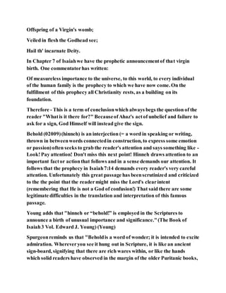 Offspring of a Virgin's womb;
Veiled in flesh the Godhead see;
Hail th' incarnate Deity.
In Chapter 7 of Isaiahwe have the prophetic announcementof that virgin
birth. One commentatorhas written:
Of measureless importance to the universe, to this world, to every individual
of the human family is the prophecy to which we have now come. On the
fulfillment of this prophecy all Christianity rests, as a building on its
foundation.
Therefore - This is a term of conclusionwhich always begs the question of the
reader "Whatis it there for?" BecauseofAhaz's actof unbelief and failure to
ask for a sign, God Himself will instead give the sign.
Behold (02009)(hinneh) is an interjection (= a word in speaking or writing,
thrown in betweenwords connectedin construction, to express some emotion
or passion)often seeks to grab the reader's attention and says something like -
Look!Pay attention! Don't miss this next point! Hinneh draws attention to an
important factor actionthat follows and in a sense demands our attention. It
follows that the prophecy in Isaiah7:14 demands every reader's very careful
attention. Unfortunately this great passage has beenscrutinized and criticized
to the the point that the readermight miss the Lord's clearintent
(remembering that He is not a God of confusion!) That said there are some
legitimate difficulties in the translation and interpretation of this famous
passage.
Young adds that "hinneh or “behold!” is employed in the Scriptures to
announce a birth of unusual importance and significance."(The Book of
Isaiah3 Vol. Edward J. Young) (Young)
Spurgeonreminds us that "Beholdis a word of wonder; it is intended to excite
admiration. Whereveryou see it hung out in Scripture, it is like an ancient
sign-board, signifying that there are rich wares within, or like the hands
which solid readers have observed in the margin of the older Puritanic books,
 