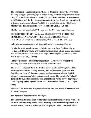 The Septuagint (Lxx) also uses parthenos to translate anotherHebrew word
meaning "virgin" (betulah), again underscoring the factthat parthenos meant
"virgin" in the Lxx and for Matthew (Ed: See Mt 1:23 below). It is clearthat
both Matthew and the Lxx translators understood that Isaiahwas speaking of
a virgin when he used `almah. And this is preciselythe purity which both
Matthew and Luke ascribe to Mary (cf. Mt 1:18-25;Lk 1:26-35).
Matthew quotes from Isaiah7:14 and uses the Greek noun parthenos...
BEHOLD, THE VIRGIN (parthenos) SHALL BE WITH CHILD, AND
SHALL BEAR A SON, AND THEY SHALL CALL HIS NAME
IMMANUEL," which translated means, "GOD WITH US. (Mt 1:23)
Luke also uses parthenos in his description of Jesus'mother Mary...
Now in the sixth month the angelGabriel was sent from God to a city in
Galilee calledNazareth, to a virgin (parthenos) engagedto a man whose name
was Joseph, ofthe descendants ofDavid; and the virgin's (parthenos) name
was Mary. (Lk 1:26, 27-note)
In the conclusionof a well referencedstudy (72 references cited)of the
meaning of 'almah in Isaiah 7:14 Niessenconcludes that
The evidence supports both the traditional translation of “virgin” and the
modern translation of “young woman,” but eachmust be qualified. The
English term “virgin” does not suggestage limitations while the English
phrase “young woman” does not suggestvirginity. The word ‫ע‬ ַ‫ל‬ְ‫הָמ‬ ('almah)
demands both, and so a more accurate translationwould be “young virgin.”
(The Virginity of the ‫ע‬ ַ‫ל‬ְ‫הָמ‬ in Isaiah 7:14 - Bibliotheca Sacra 137:546, April,
1980)
See also - The Immanuel Prophecy of Isaiah 7:14 and its use in Matthew 1:23 -
R Bruce Compton
The NetBible Note comments on virgin...
The Hebrew article has been rendered as a demonstrative pronoun (“this”) in
the translationto bring out its force. It is very likely that Isaiahpointed to a
woman who was presentat the scene ofthe prophet’s interview with Ahaz.
 