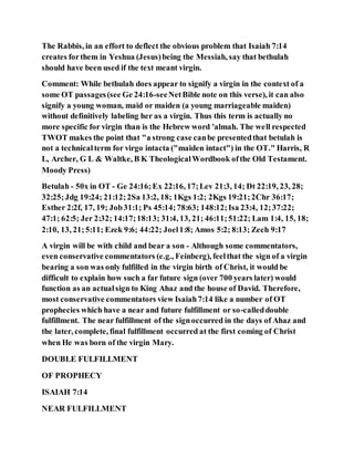 The Rabbis, in an effort to deflect the obvious problem that Isaiah 7:14
creates forthem in Yeshua (Jesus)being the Messiah, say that bethulah
should have been used if the text meant virgin.
Comment: While bethulah does appear to signify a virgin in the context of a
some OT passages(see Ge 24:16-seeNetBible note on this verse), it can also
signify a young woman, maid or maiden (a young marriageable maiden)
without definitively labeling her as a virgin. Thus this term is actually no
more specific for virgin than is the Hebrew word 'almah. The well respected
TWOT makes the point that "a strong case canbe presentedthat betulah is
not a technicalterm for virgo intacta ("maiden intact") in the OT." Harris, R
L, Archer, G L & Waltke, B K TheologicalWordbook ofthe Old Testament.
Moody Press)
Betulah - 50x in OT - Ge 24:16;Ex 22:16, 17;Lev 21:3, 14; Dt 22:19, 23, 28;
32:25;Jdg 19:24; 21:12;2Sa 13:2, 18; 1Kgs 1:2; 2Kgs 19:21;2Chr 36:17;
Esther 2:2f, 17, 19; Job31:1; Ps 45:14;78:63; 148:12;Isa 23:4, 12;37:22;
47:1; 62:5; Jer 2:32; 14:17;18:13; 31:4, 13, 21; 46:11;51:22; Lam 1:4, 15, 18;
2:10, 13, 21;5:11; Ezek 9:6; 44:22; Joel1:8; Amos 5:2; 8:13; Zech 9:17
A virgin will be with child and bear a son - Although some commentators,
even conservative commentators (e.g., Feinberg), feelthat the sign of a virgin
bearing a son was only fulfilled in the virgin birth of Christ, it would be
difficult to explain how such a far future sign (over 700 years later) would
function as an actualsign to King Ahaz and the house of David. Therefore,
most conservative commentators view Isaiah7:14 like a number of OT
prophecies which have a near and future fulfillment or so-calleddouble
fulfillment. The near fulfillment of the signoccurred in the days of Ahaz and
the later, complete, final fulfillment occurred at the first coming of Christ
when He was born of the virgin Mary.
DOUBLE FULFILLMENT
OF PROPHECY
ISAIAH 7:14
NEAR FULFILLMENT
 