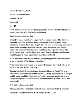 FUTURE FULFILLMENT
Maher-shalal-hashbaz**
Isaiah8:3,4, 18
Immanuel
Mt 1:23
** As discussedbelow not everyone agrees that Maher-shalal-hashbazis the
sign to Ahaz (See W A Criswell's note below).
Ray Stedman comments that
It is not wrong to translate "a virgin" as "a young woman." The Hebrew
allows for that. The word can mean a young married as well as a young
unmarried woman. But to be a "sign" it would have to be a young unmarried
woman who had never knowna man -- a virgin, in other words. Young
women have sons all the time, but it would only be a sign if a womanwho
never knew a man conceivedand bore a son. That is what the prophet said
would happen. It was a sign to the whole House of David.
In the New Testamentwe are told that an angelappearedto Josephbecause
he was of the line of David and said to him,
"Fearnot to take this woman to be your wife because that which is born of
her is of the Holy Spirit," Mt 1:20).
Thus the virgin birth was, indeed, a sign to the House of David, 750 years
later, that God would carry out his promise. A baby would be born of a virgin
and his name would be "God with us." ...Surelyanyone reading these two
Scriptures togethercanfail to see the tie betweenthem. (Isaiah 7, 9 O Come,
Immanuel!)
W A Criswellcomments that
The sign of a child was fulfilled not only immediately in the birth of either
(1) Isaiah's son Maher-Shalal-Hash-Baz(cf. Isa 8:3, 4), or
 