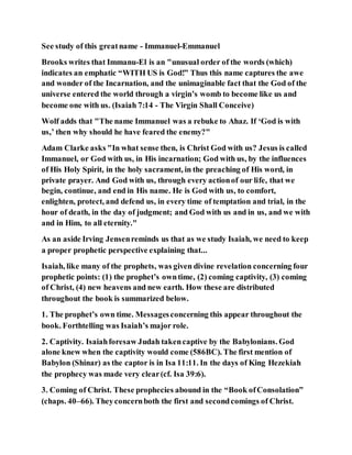 See study of this greatname - Immanuel-Emmanuel
Brooks writes that Immanu-El is an "unusual order of the words (which)
indicates an emphatic “WITH US is God!” Thus this name captures the awe
and wonder of the Incarnation, and the unimaginable fact that the God of the
universe entered the world through a virgin’s womb to become like us and
become one with us. (Isaiah 7:14 - The Virgin Shall Conceive)
Wolf adds that "The name Immanuel was a rebuke to Ahaz. If ‘God is with
us,’ then why should he have feared the enemy?"
Adam Clarke asks "In what sense then, is Christ God with us? Jesus is called
Immanuel, or God with us, in His incarnation; God with us, by the influences
of His Holy Spirit, in the holy sacrament, in the preaching of His word, in
private prayer. And God with us, through every actionof our life, that we
begin, continue, and end in His name. He is God with us, to comfort,
enlighten, protect, and defend us, in every time of temptation and trial, in the
hour of death, in the day of judgment; and God with us and in us, and we with
and in Him, to all eternity."
As an aside Irving Jensenreminds us that as we study Isaiah, we need to keep
a proper prophetic perspective explaining that...
Isaiah, like many of the prophets, was given divine revelation concerning four
prophetic points: (1) the prophet’s owntime, (2) coming captivity, (3) coming
of Christ, (4) new heavens and new earth. How these are distributed
throughout the book is summarized below.
1. The prophet’s own time. Messagesconcerning this appear throughout the
book. Forthtelling was Isaiah’s major role.
2. Captivity. Isaiahforesaw Judah takencaptive by the Babylonians. God
alone knew when the captivity would come (586BC). The first mention of
Babylon (Shinar) as the captor is in Isa 11:11. In the days of King Hezekiah
the prophecy was made very clear(cf. Isa 39:6).
3. Coming of Christ. These prophecies abound in the “Book ofConsolation”
(chaps. 40–66). Theyconcernboth the first and secondcomings of Christ.
 
