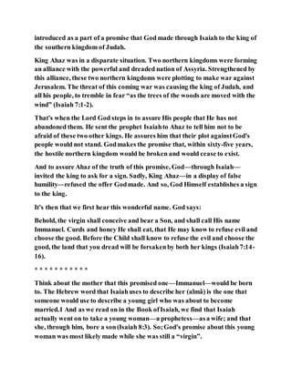 introduced as a part of a promise that God made through Isaiah to the king of
the southern kingdom of Judah.
King Ahaz was in a disparate situation. Two northern kingdoms were forming
an alliance with the powerful and dreaded nation of Assyria. Strengthened by
this alliance, these two northern kingdoms were plotting to make war against
Jerusalem. The threat of this coming war was causing the king of Judah, and
all his people, to tremble in fear “as the trees of the woods are moved with the
wind” (Isaiah 7:1-2).
That's when the Lord God steps in to assure His people that He has not
abandoned them. He sent the prophet Isaiahto Ahaz to tell him not to be
afraid of these two other kings. He assures him that their plot againstGod's
people would not stand. Godmakes the promise that, within sixty-five years,
the hostile northern kingdom would be broken and would cease to exist.
And to assure Ahaz of the truth of this promise, God—through Isaiah—
invited the king to ask for a sign. Sadly, King Ahaz—in a display of false
humility—refused the offer Godmade. And so, God Himself establishes a sign
to the king.
It's then that we first hear this wonderful name. God says:
Behold, the virgin shall conceive and bear a Son, and shall call His name
Immanuel. Curds and honey He shall eat, that He may know to refuse evil and
choose the good. Before the Child shall know to refuse the evil and choose the
good, the land that you dread will be forsakenby both her kings (Isaiah7:14-
16).
* * * * * * * * * * *
Think about the mother that this promised one—Immanuel—would be born
to. The Hebrew word that Isaiahuses to describe her (almâ) is the one that
someone would use to describe a young girl who was about to become
married.1 And as we read on in the Book ofIsaiah, we find that Isaiah
actually went on to take a young woman—a prophetess—asa wife; and that
she, through him, bore a son(Isaiah 8:3). So;God's promise about this young
woman was most likely made while she was still a “virgin”.
 