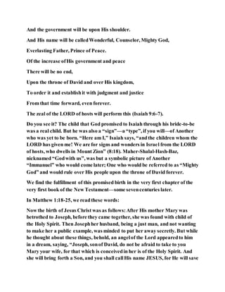 And the government will be upon His shoulder.
And His name will be calledWonderful, Counselor, Mighty God,
Everlasting Father, Prince of Peace.
Of the increase ofHis government and peace
There will be no end,
Upon the throne of David and over His kingdom,
To order it and establishit with judgment and justice
From that time forward, even forever.
The zeal of the LORD of hosts will perform this (Isaiah 9:6-7).
Do you see it? The child that God promised to Isaiah through his bride-to-be
was a real child. But he was also a “sign”—a “type”, if you will—of Another
who was yet to be born. “Here am I,” Isaiah says, “andthe children whom the
LORD has given me! We are for signs and wonders in Israel from the LORD
of hosts, who dwells in Mount Zion” (8:18). Maher-Shalal-Hash-Baz,
nicknamed “Godwith us”, was but a symbolic picture of Another
“Immanuel” who would come later; One who would be referred to as “Mighty
God” and would rule over His people upon the throne of David forever.
We find the fulfillment of this promised birth in the very first chapter of the
very first book of the New Testament—some sevencenturies later.
In Matthew 1:18-25, we readthese words:
Now the birth of Jesus Christ was as follows:After His mother Mary was
betrothed to Joseph, before they came together, she was found with child of
the Holy Spirit. Then Josephher husband, being a just man, and not wanting
to make her a public example, was minded to put her away secretly. But while
he thought about these things, behold, an angelof the Lord appearedto him
in a dream, saying, “Joseph, sonof David, do not be afraid to take to you
Mary your wife, for that which is conceivedin her is of the Holy Spirit. And
she will bring forth a Son, and you shall callHis name JESUS, for He will save
 