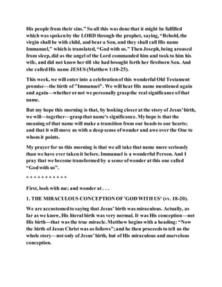 His people from their sins.” So all this was done that it might be fulfilled
which was spokenby the LORD through the prophet, saying, “Behold, the
virgin shall be with child, and bear a Son, and they shall call His name
Immanuel,” which is translated, “God with us.” Then Joseph, being aroused
from sleep, did as the angel of the Lord commanded him and took to him his
wife, and did not know her till she had brought forth her firstborn Son. And
she calledHis name JESUS (Matthew 1:18-25).
This week, we will enter into a celebrationof this wonderful Old Testament
promise—the birth of "Immanuel". We will hear His name mentioned again
and again—whetherornot we personally graspthe real significance ofthat
name.
But my hope this morning is that, by looking closerat the story of Jesus'birth,
we will—together—graspthat name's significance. Myhope is that the
meaning of that name will make a transition from our heads to our hearts;
and that it will move us with a deep sense ofwonder and awe over the One to
whom it points.
My prayer for us this morning is that we all take that name more seriously
than we have ever taken it before. Immanuel is a wonderful Person. And I
pray that we become transformed by a sense ofwonder at this one called
“Godwith us”.
* * * * * * * * * * *
First, look with me; and wonder at . . .
1. THE MIRACULOUS CONCEPTION OF 'GOD WITH US' (vv. 18-20).
We are accustomedto saying that Jesus’ birth was miraculous. Actually, as
far as we know, His literal birth was very normal. It was His conception—not
His birth—that was the true miracle. Matthew begins with a heading: “Now
the birth of Jesus Christ was as follows”;and he then proceeds to tell us the
whole story—not only of Jesus’birth, but of His miraculous and marvelous
conception.
 