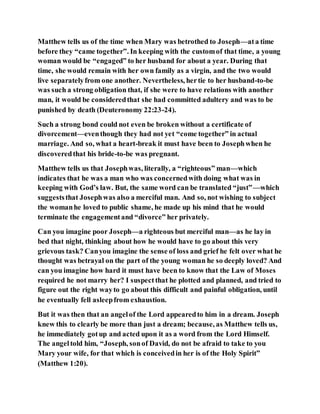 Matthew tells us of the time when Mary was betrothed to Joseph—ata time
before they “came together”. In keeping with the customof that time, a young
woman would be “engaged” to her husband for about a year. During that
time, she would remain with her own family as a virgin, and the two would
live separatelyfrom one another. Nevertheless, hertie to her husband-to-be
was such a strong obligation that, if she were to have relations with another
man, it would be consideredthat she had committed adultery and was to be
punished by death (Deuteronomy 22:23-24).
Such a strong bond could not even be broken without a certificate of
divorcement—eventhough they had not yet “come together” in actual
marriage. And so, what a heart-break it must have been to Josephwhen he
discoveredthat his bride-to-be was pregnant.
Matthew tells us that Josephwas, literally, a “righteous” man—which
indicates that he was a man who was concernedwith doing what was in
keeping with God’s law. But, the same word can be translated “just”—which
suggeststhat Josephwas also a merciful man. And so, not wishing to subject
the womanhe loved to public shame, he made up his mind that he would
terminate the engagementand “divorce” her privately.
Can you imagine poor Joseph—a righteous but merciful man—as he lay in
bed that night, thinking about how he would have to go about this very
grievous task? Canyou imagine the sense of loss and grief he felt over what he
thought was betrayal on the part of the young woman he so deeply loved? And
can you imagine how hard it must have been to know that the Law of Moses
required he not marry her? I suspectthat he plotted and planned, and tried to
figure out the right wayto go about this difficult and painful obligation, until
he eventually fell asleepfrom exhaustion.
But it was then that an angelof the Lord appearedto him in a dream. Joseph
knew this to clearly be more than just a dream; because, as Matthew tells us,
he immediately gotup and acted upon it as a word from the Lord Himself.
The angeltold him, “Joseph, sonof David, do not be afraid to take to you
Mary your wife, for that which is conceivedin her is of the Holy Spirit”
(Matthew 1:20).
 