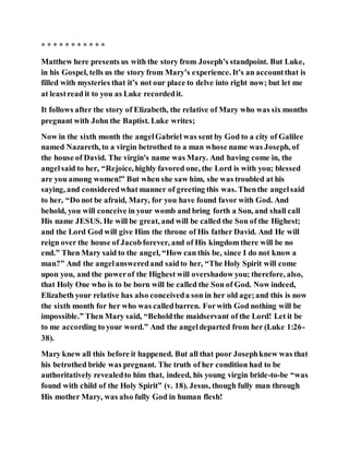 * * * * * * * * * * *
Matthew here presents us with the story from Joseph’s standpoint. But Luke,
in his Gospel, tells us the story from Mary’s experience. It’s an accountthat is
filled with mysteries that it’s not our place to delve into right now; but let me
at leastread it to you as Luke recordedit.
It follows after the story of Elizabeth, the relative of Mary who was six months
pregnant with John the Baptist. Luke writes;
Now in the sixth month the angelGabriel was sent by God to a city of Galilee
named Nazareth, to a virgin betrothed to a man whose name was Joseph, of
the house of David. The virgin's name was Mary. And having come in, the
angelsaid to her, “Rejoice, highly favored one, the Lord is with you; blessed
are you among women!” But when she saw him, she was troubled at his
saying, and consideredwhat manner of greeting this was. Thenthe angelsaid
to her, “Do not be afraid, Mary, for you have found favor with God. And
behold, you will conceive in your womb and bring forth a Son, and shall call
His name JESUS. He will be great, and will be called the Son of the Highest;
and the Lord God will give Him the throne of His father David. And He will
reign over the house of Jacobforever, and of His kingdom there will be no
end.” Then Mary said to the angel, “How can this be, since I do not know a
man?” And the angelansweredand saidto her, “The Holy Spirit will come
upon you, and the powerof the Highest will overshadow you; therefore, also,
that Holy One who is to be born will be called the Son of God. Now indeed,
Elizabeth your relative has also conceiveda son in her old age;and this is now
the sixth month for her who was calledbarren. Forwith God nothing will be
impossible.” Then Mary said, “Beholdthe maidservant of the Lord! Let it be
to me according to your word.” And the angeldeparted from her (Luke 1:26-
38).
Mary knew all this before it happened. But all that poor Josephknew was that
his betrothed bride was pregnant. The truth of her condition had to be
authoritatively revealedto him that, indeed, his young virgin bride-to-be “was
found with child of the Holy Spirit” (v. 18). Jesus, though fully man through
His mother Mary, was also fully God in human flesh!
 