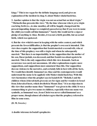 kings." This is too vague for the definite language used, and gives no
explanation of the incident in chap. 8. about Maher-shalal-hash-baz.
3. Another opinion is that the virgin was not an actual but an ideal virgin."
"Michaelis thus presents this view: "By the time when one who is yet a virgin
can bring forth (i.e., in nine months), all will be happily changedand the
present impending dangerso completelypassedawaythat if you were to name
the child you would call him Immanuel." Surely this would not be a sign or
pledge of anything to Ahaz. Besides, it was not a birth possible, but an actual
birth, which was spokenof.
4. But the view which is most in keeping with the entire context, and which
presents the fewestdifficulties, is that the prophet's own son is intended. This
view does require the supposition that Isaiah married a secondwife, who at
the time of this prophecy was still a virgin and whom he subsequently
married. "But there is no improbability in the supposition that the mother of
his son, Shear-jashub, was deceased, andthat Isaiah was about againto be
married. This is the only supposition which this view demands. Such an
occurrence was surelynot uncommon. All other explanations require more
suppositions, and suppositions more unnatural than this. Our supposition
does no violence to the narrative, and certainly falls in best with all the facts.
We would then identify Immanuel (as Ahaz and his contemporaries would
understand the name to be applied) with Maher-shalal-hash-baz. With this
view harmonises what the prophet says in Isaiah8:18: "Behold, I and the
children whom Jehovahhath given me are for signs and for wonders in Israel
from Jehovahof hosts, which dwelleth in Mount Zion." It is no objection to
this view that anothername than "Immanuel" was given to the child. It was a
common thing to give two names to children, especiallywhenone name was
symbolic, as Immanuel was. Jesus Christwas never calledImmanuel as a
proper name, though almost all scholars agree thatthe prophecy referred to
Him in some sense.
(D. M. Sweets.)
A double tolerance in Isaiah's prophecies
 