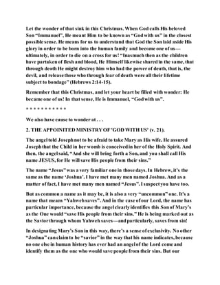 Let the wonder of that sink in this Christmas. When God calls His beloved
Son “Immanuel”, He meant Him to be known as “Godwith us” in the closest
possible sense. He means for us to understand that God the Son laid aside His
glory in order to be born into the human family and become one of us—
ultimately, in order to die on a cross for us! “Inasmuch then as the children
have partakenof flesh and blood, He Himself likewise sharedin the same, that
through death He might destroy him who had the powerof death, that is, the
devil, and releasethose who through fear of death were all their lifetime
subject to bondage” (Hebrews 2:14-15).
Remember that this Christmas, and let your heart be filled with wonder: He
became one of us! In that sense, He is Immanuel, “Godwith us”.
* * * * * * * * * * *
We also have cause to wonder at . . .
2. THE APPOINITED MINISTRYOF 'GOD WITH US' (v. 21).
The angeltold Josephnot to be afraid to take Mary as His wife. He assured
Josephthat the Child in her womb is conceivedin her of the Holy Spirit. And
then, the angelsaid, “And she will bring forth a Son, and you shall call His
name JESUS, for He will save His people from their sins.”
The name “Jesus”was a very familiar one in those days. In Hebrew, it’s the
same as the name ‘Joshua’. I have met many men named Joshua. And as a
matter of fact, I have met many men named “Jesus”. Isuspectyou have too.
But as common a name as it may be, it is also a very “uncommon” one. It's a
name that means “Yahwehsaves”.And in the case ofour Lord, the name has
particular importance, because the angelclearlyidentifies this Sonof Mary’s
as the One would “save His people from their sins.” He is being marked out as
the Saviorthrough whom Yahweh saves—andparticularly, saves from sin!
In designating Mary’s Son in this way, there’s a sense ofexclusivity. No other
“Joshua” canclaimto be “savior” in the way that his name indicates, because
no one else in human history has ever had an angelof the Lord come and
identify them as the one who would save people from their sins. But our
 
