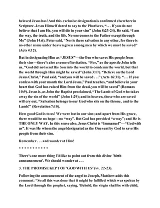 beloved Jesus has!And this exclusive designationis confirmed elsewherein
Scripture. Jesus Himself dared to sayto the Pharisees, “. . . If you do not
believe that I am He, you will die in your sins” (John 8:23-24). He said, “I am
the way, the truth, and the life. No one comes to the Father exceptthrough
Me” (John 14:6). Petersaid, “Noris there salvationin any other, for there is
no other name under heaven given among men by which we must be saved”
(Acts 4:12).
But in designating Him as “JESUS”—theOne who saves His people from
their sins—there’s also a sense of invitation. “For,” as the apostle Johntells
us, “Goddid not send His Son into the world to condemn the world, but that
the world through Him might be saved” (John 3:17). “Believe on the Lord
Jesus Christ,” Paul said, “and you will be saved. . .” (Acts 16:31). “. . . If you
confess with your mouth the Lord Jesus,” Paulteaches, “andbelieve in your
heart that God has raisedHim from the dead, you will be saved” (Romans
10:9). Jesus is, as John the Baptist proclaimed, “The Lamb of God who takes
awaythe sin of the world” (John 1:29); and in heaven, those who are saved
will cry out, “Salvationbelongs to our God who sits on the throne, and to the
Lamb!” (Revelation7:10).
How goodGod is to us! We were lostin our sins; and apart from His grace,
there would be no hope—no “way”. But God has provided “a way”;and He is
THE ONLY WAY. In this sense also, Jesus Christis “Immanuel”—“Godwith
us”. It was He whom the angeldesignatedas the One sent by God to save His
people from their sins.
Remember . . . and wonderat Him!
* * * * * * * * * * *
There's one more thing I'd like to point out from this divine 'birth
announcement'. We should wonder at . . .
3. THE PROMISE KEPT OF 'GOD WITH US' (vv. 22-23).
Following the announcement of the angelto Joseph, Matthew adds this
comment: “So all this was done that it might be fulfilled which was spokenby
the Lord through the prophet, saying, ‘Behold, the virgin shall be with child,
 