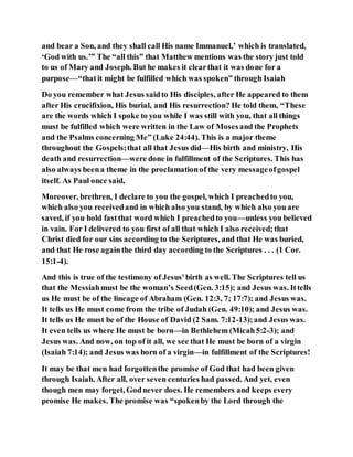 and bear a Son, and they shall call His name Immanuel,’ which is translated,
‘God with us.’” The “all this” that Matthew mentions was the story just told
to us of Mary and Joseph. But he makes it clearthat it was done for a
purpose—“thatit might be fulfilled which was spoken” through Isaiah
Do you remember what Jesus saidto His disciples, after He appeared to them
after His crucifixion, His burial, and His resurrection? He told them, “These
are the words which I spoke to you while I was still with you, that all things
must be fulfilled which were written in the Law of Mosesand the Prophets
and the Psalms concerning Me” (Luke 24:44). This is a major theme
throughout the Gospels;that all that Jesus did—His birth and ministry, His
death and resurrection—were done in fulfillment of the Scriptures. This has
also always beena theme in the proclamationof the very messageofgospel
itself. As Paul once said,
Moreover, brethren, I declare to you the gospel, which I preachedto you,
which also you receivedand in which also you stand, by which also you are
saved, if you hold fastthat word which I preachedto you—unless you believed
in vain. For I delivered to you first of all that which I also received;that
Christ died for our sins according to the Scriptures, and that He was buried,
and that He rose againthe third day according to the Scriptures . . . (1 Cor.
15:1-4).
And this is true of the testimony of Jesus'birth as well. The Scriptures tell us
that the Messiahmust be the woman’s Seed(Gen. 3:15); and Jesus was. Ittells
us He must be of the lineage of Abraham (Gen. 12:3, 7; 17:7); and Jesus was.
It tells us He must come from the tribe of Judah (Gen. 49:10); and Jesus was.
It tells us He must be of the House of David (2 Sam. 7:12-13);and Jesus was.
It even tells us where He must be born—in Bethlehem (Micah5:2-3); and
Jesus was. And now, on top of it all, we see that He must be born of a virgin
(Isaiah 7:14); and Jesus was born of a virgin—in fulfillment of the Scriptures!
It may be that men had forgottenthe promise of God that had been given
through Isaiah. After all, over seven centuries had passed. And yet, even
though men may forget, Godnever does. He remembers and keeps every
promise He makes. The promise was “spokenby the Lord through the
 