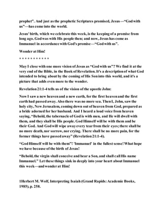 prophet”. And just as the prophetic Scriptures promised, Jesus—“Godwith
us”—has come into the world.
Jesus'birth, which we celebrate this week, is the keeping of a promise from
long ago. Godwas with His people then; and now, Jesus has come as
Immanuel in accordancewith God's promise—“Godwith us”.
Wonder at Him!
* * * * * * * * * * *
May I close with one more vision of Jesus as “Godwith us”? We find it at the
very end of the Bible, in the Book of Revelation. It's a descriptionof what God
intended to bring about by the coming of His Soninto this world, and it's a
picture that adds even more to the wonder.
Revelation21:1-4 tells us of the vision of the apostle John:
Now I saw a new heavenand a new earth, for the first heavenand the first
earth had passedaway. Also there was no more sea. ThenI, John, saw the
holy city, New Jerusalem, coming down out of heaven from God, prepared as
a bride adorned for her husband. And I heard a loud voice from heaven
saying, “Behold, the tabernacle of God is with men, and He will dwell with
them, and they shall be His people. God Himself will be with them and be
their God. And Godwill wipe awayevery tearfrom their eyes;there shall be
no more death, nor sorrow, nor crying. There shall be no more pain, for the
former things have passedaway” (Revelation21:1-4).
“GodHimself will be with them”! 'Immanuel' in the fullest sense!What hope
we have because of the birth of Jesus!
“Behold, the virgin shall conceive and bear a Son, and shall callHis name
Immanuel.” Let these things sink in deeply into your heart about Immanuel
this week—andwonderat Him!
1Herbert M. Wolf, Interpreting Isaiah (Grand Rapids:Academie Books,
1985), p. 258.
 