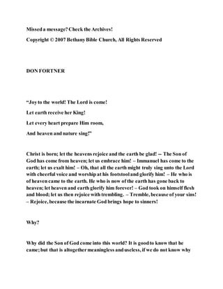 Misseda message?Check the Archives!
Copyright © 2007 BethanyBible Church, All Rights Reserved
DON FORTNER
“Joyto the world! The Lord is come!
Let earth receive her King!
Let every heart prepare Him room,
And heaven and nature sing!”
Christ is born; let the heavens rejoice and the earth be glad! -- The Son of
God has come from heaven; let us embrace him! – Immanuel has come to the
earth; let us exalt him! – Oh, that all the earth might truly sing unto the Lord
with cheerful voice and worship at his footstooland glorify him! – He who is
of heaven came to the earth. He who is now of the earth has gone back to
heaven; let heaven and earth glorify him forever! – God took on himself flesh
and blood; let us then rejoice with trembling. – Tremble, because of your sins!
– Rejoice, because the incarnate God brings hope to sinners!
Why?
Why did the Son of God come into this world? It is goodto know that he
came;but that is altogethermeaningless anduseless, if we do not know why
 