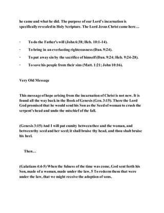 he came and what he did. The purpose of our Lord’s incarnation is
specificallyrevealedin Holy Scripture. The Lord Jesus Christ came here…
· To do the Father's will (John 6:38; Heb. 10:1-14).
· To bring in an everlasting righteousness (Dan. 9:24).
· To put awaysin by the sacrifice of himself (Dan. 9:24; Heb. 9:24-28).
· To save his people from their sins (Matt. 1:21; John 10:16).
Very Old Message
This messageofhope arising from the incarnation of Christ is not new. It is
found all the way back in the Book ofGenesis (Gen. 3:15). There the Lord
God promised that he would send his Son as the Seedof woman to crush the
serpent’s head and undo the mischief of the fall.
(Genesis 3:15)And I will put enmity betweenthee and the woman, and
betweenthy seedand her seed;it shall bruise thy head, and thou shalt bruise
his heel.
Then…
(Galatians 4:4-5) When the fulness of the time was come, God sent forth his
Son, made of a woman, made under the law, 5 To redeem them that were
under the law, that we might receive the adoption of sons.
 