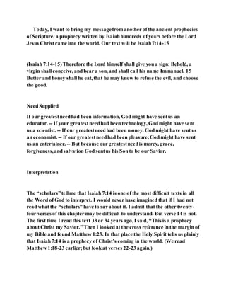Today, I want to bring my messagefrom another of the ancient prophecies
of Scripture, a prophecy written by Isaiahhundreds of years before the Lord
Jesus Christ came into the world. Our text will be Isaiah7:14-15
(Isaiah 7:14-15)Therefore the Lord himself shall give you a sign; Behold, a
virgin shall conceive, and bear a son, and shall call his name Immanuel. 15
Butter and honey shall he eat, that he may know to refuse the evil, and choose
the good.
NeedSupplied
If our greatestneedhad been information, God might have sentus an
educator. -- If your greatestneedhad been technology, Godmight have sent
us a scientist. -- If our greatestneedhad been money, God might have sent us
an economist. -- If our greatestneedhad been pleasure, God might have sent
us an entertainer. -- But because our greatestneedis mercy, grace,
forgiveness, andsalvation God sentus his Son to be our Savior.
Interpretation
The “scholars”tellme that Isaiah 7:14 is one of the most difficult texts in all
the Word of God to interpret. I would never have imagined that if I had not
read what the “scholars” have to sayabout it. I admit that the other twenty-
four verses of this chapter may be difficult to understand. But verse 14 is not.
The first time I readthis text 33 or 34 years ago, I said, “This is a prophecy
about Christ my Savior.” Then I lookedat the cross reference in the margin of
my Bible and found Matthew 1:23. In that place the Holy Spirit tells us plainly
that Isaiah7:14 is a prophecy of Christ’s coming in the world. (We read
Matthew 1:18-23 earlier; but look at verses 22-23 again.)
 