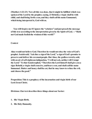 (Matthew 1:22-23) Now all this was done, that it might be fulfilled which was
spokenof the Lord by the prophet, saying, 23 Behold, a virgin shall be with
child, and shall bring forth a son, and they shall call his name Emmanuel,
which being interpreted is, God with us.
You will forgive me if I ignore the “scholars”and just preach the message
of this text according to the interpretation given by the Spirit of God. -- “Hath
not God made foolishthe wisdom of this world?”
Context
Ahaz would not believe God. Therefore he would not obey the voice of God’s
prophet. Isaiahsaid, “Ask thee a signof the Lord,” a sign of God’s promise to
preserve and deliver his covenantpeople. But Ahaz, the godless wretch, said,
with an air of self-righteous indignation, “I will not ask, neither will I tempt
the Lord.” To that Isaiahreplied, “Therefore the Lord himself shall give you a
sign: Behold, a virgin shall conceive, andbear a son, and shall callhis name
Immanuel. Butter and honey shall he eat, that he may know to refuse the evil,
and choose the good.”
Proposition:This is a prophecy of the incarnation and virgin birth of our
Lord Jesus Christ.
Divisions: Our text describes three things about our Savior:
1. His Virgin Birth.
2. His Holy Humanity.
 