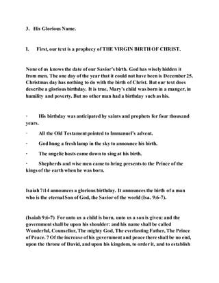 3. His Glorious Name.
I. First, our text is a prophecy of THE VIRGIN BIRTH OF CHRIST.
None of us knows the date of our Savior’s birth. God has wiselyhidden it
from men. The one day of the year that it could not have been is December25.
Christmas day has nothing to do with the birth of Christ. But our text does
describe a glorious birthday. It is true, Mary’s child was born in a manger, in
humility and poverty. But no other man had a birthday such as his.
· His birthday was anticipated by saints and prophets for four thousand
years.
· All the Old Testamentpointed to Immanuel’s advent.
· God hung a fresh lamp in the sky to announce his birth.
· The angelic hosts came down to sing at his birth.
· Shepherds and wise men came to bring presents to the Prince of the
kings of the earth when he was born.
Isaiah7:14 announces a glorious birthday. It announces the birth of a man
who is the eternalSon of God, the Savior of the world (Isa. 9:6-7).
(Isaiah 9:6-7) Forunto us a child is born, unto us a son is given: and the
government shall be upon his shoulder: and his name shall be called
Wonderful, Counsellor, The mighty God, The everlasting Father, The Prince
of Peace. 7 Of the increase ofhis government and peace there shall be no end,
upon the throne of David, and upon his kingdom, to order it, and to establish
 