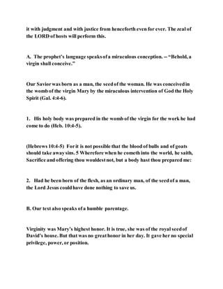 it with judgment and with justice from henceforth even for ever. The zeal of
the LORD of hosts will perform this.
A. The prophet’s language speaksofa miraculous conception. -- “Behold, a
virgin shall conceive.”
Our Saviorwas born as a man, the seedof the woman. He was conceivedin
the womb of the virgin Mary by the miraculous intervention of God the Holy
Spirit (Gal. 4:4-6).
1. His holy body was prepared in the womb of the virgin for the work he had
come to do (Heb. 10:4-5).
(Hebrews 10:4-5) Forit is not possible that the blood of bulls and of goats
should take awaysins. 5 Wherefore when he cometh into the world, he saith,
Sacrifice and offering thou wouldestnot, but a body hast thou prepared me:
2. Had he been born of the flesh, as an ordinary man, of the seedof a man,
the Lord Jesus couldhave done nothing to save us.
B. Our text also speaks ofa humble parentage.
Virginity was Mary’s highest honor. It is true, she was of the royal seedof
David’s house. But that was no greathonor in her day. It gave her no special
privilege, power, or position.
 